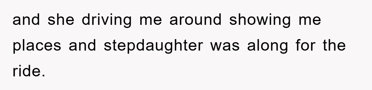and she driving me around showing me places and stepdaughter was along for the ride.