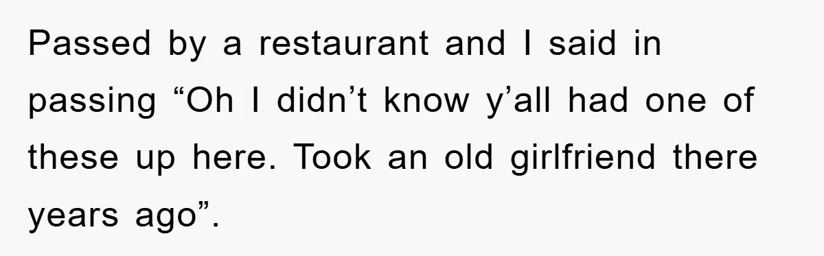 Passed by a restaurant and I said in passing “Oh I didn’t know y’all had one of these up here. Took an old girlfriend there years ago”.