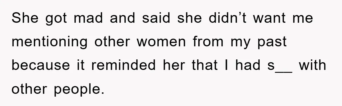 She got mad and said she didn’t want me mentioning other women from my past because it reminded her that I had s__ with other people.