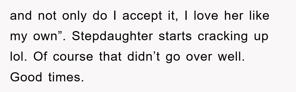 and not only do I accept it, I love her like my own”. Stepdaughter starts cracking up lol. Of course that didn’t go over well. Good times.