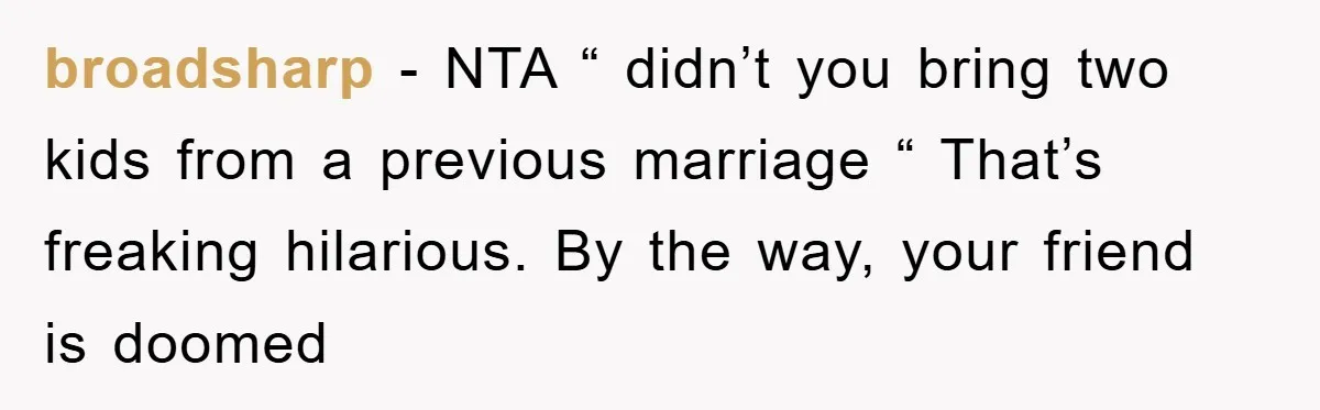 broadsharp − NTA “ didn’t you bring two kids from a previous marriage “ That’s freaking hilarious. By the way, your friend is doomed