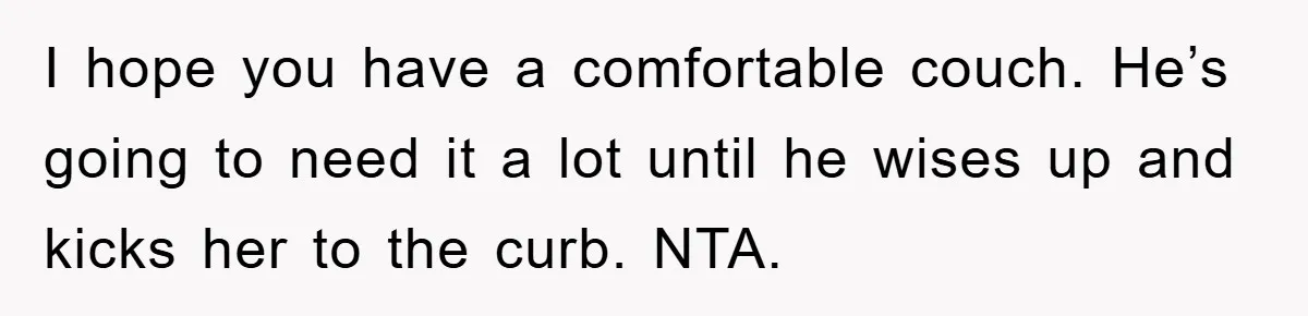 I hope you have a comfortable couch. He’s going to need it a lot until he wises up and kicks her to the curb. NTA.