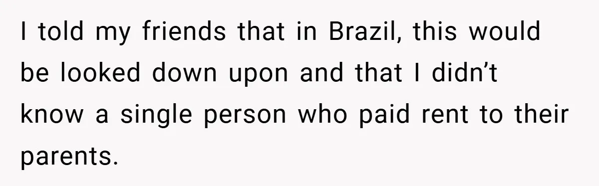 I told my friends that in Brazil, this would be looked down upon and that I didn’t know a single person who paid rent to their parents.