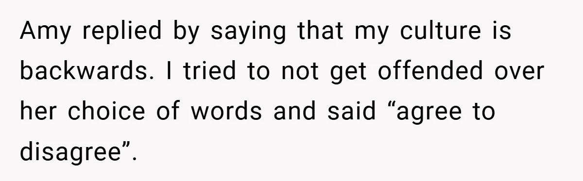 Amy replied by saying that my culture is backwards. I tried to not get offended over her choice of words and said “agree to disagree”.