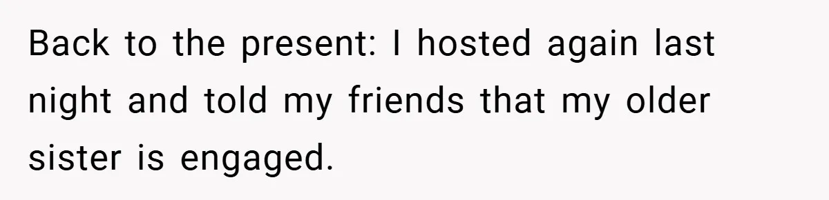 Back to the present: I hosted again last night and told my friends that my older sister is engaged.