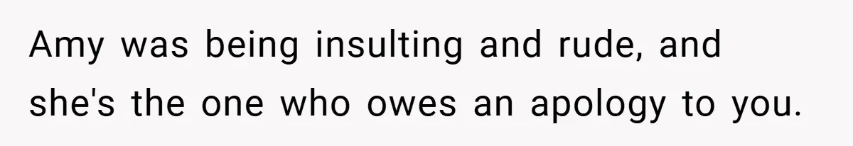 Amy was being insulting and rude, and she's the one who owes an apology to you.