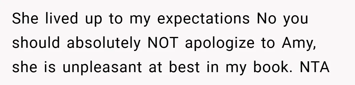 She lived up to my expectations No you should absolutely NOT apologize to Amy, she is unpleasant at best in my book. NTA