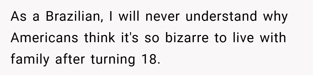 As a Brazilian, I will never understand why Americans think it's so bizarre to live with family after turning 18.