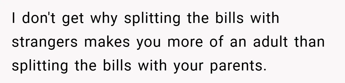I don't get why splitting the bills with strangers makes you more of an adult than splitting the bills with your parents.