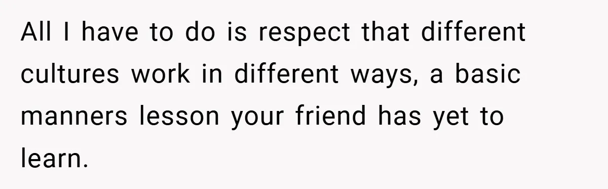 All I have to do is respect that different cultures work in different ways, a basic manners lesson your friend has yet to learn.