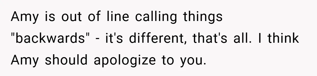 Amy is out of line calling things "backwards" - it's different, that's all. I think Amy should apologize to you.