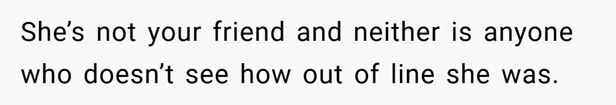 She’s not your friend and neither is anyone who doesn’t see how out of line she was.