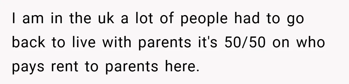 I am in the uk a lot of people had to go back to live with parents it's 50/50 on who pays rent to parents here.