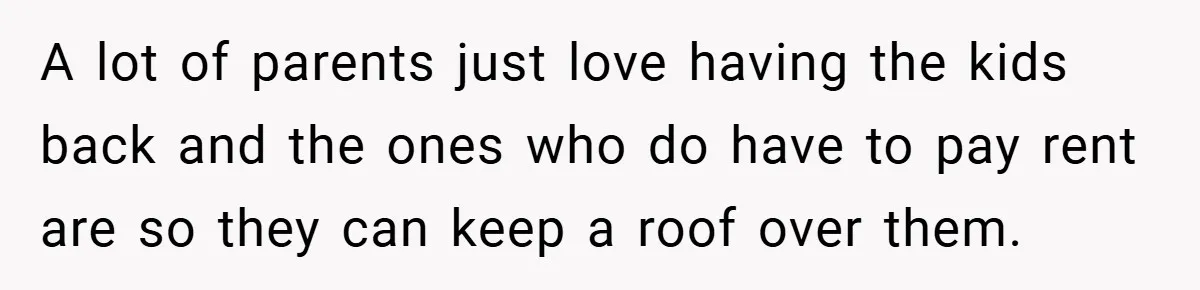 A lot of parents just love having the kids back and the ones who do have to pay rent are so they can keep a roof over them.