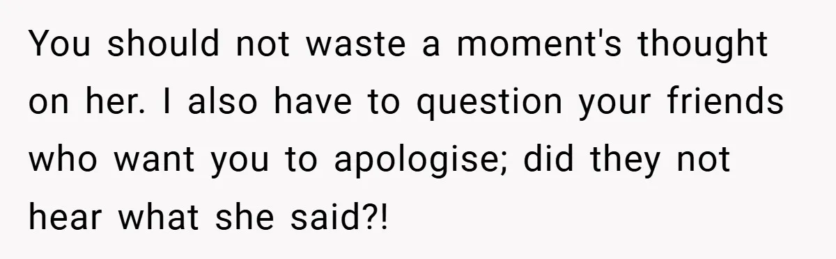 You should not waste a moment's thought on her. I also have to question your friends who want you to apologise; did they not hear what she said?!