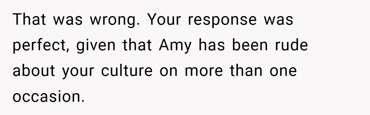 That was wrong. Your response was perfect, given that Amy has been rude about your culture on more than one occasion.