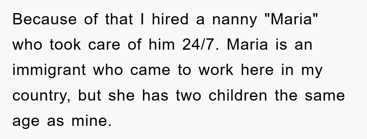 Because of that I hired a nanny "Maria" who took care of him 24/7. Maria is an immigrant who came to work here in my country, but she has two...