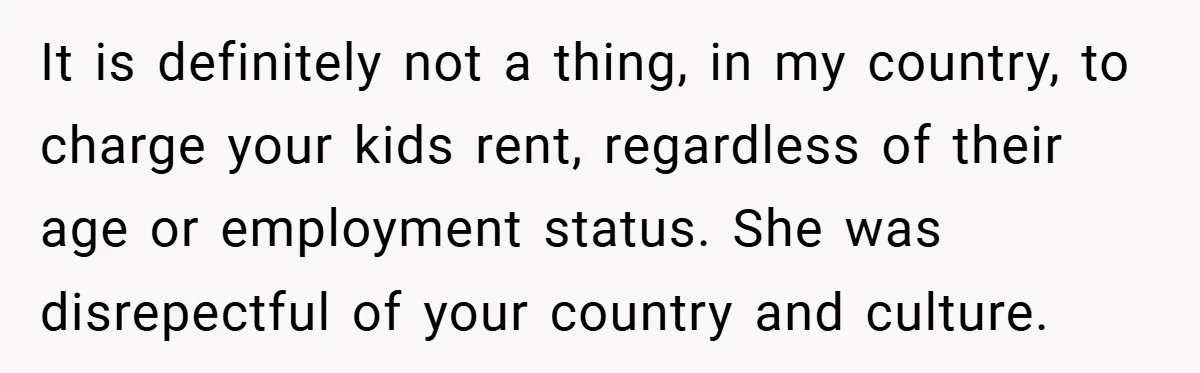 It is definitely not a thing, in my country, to charge your kids rent, regardless of their age or employment status. She was disrepectful of your country and culture.