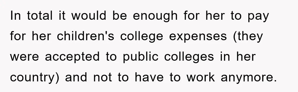 In total it would be enough for her to pay for her children's college expenses (they were accepted to public colleges in her country) and not to have to work...
