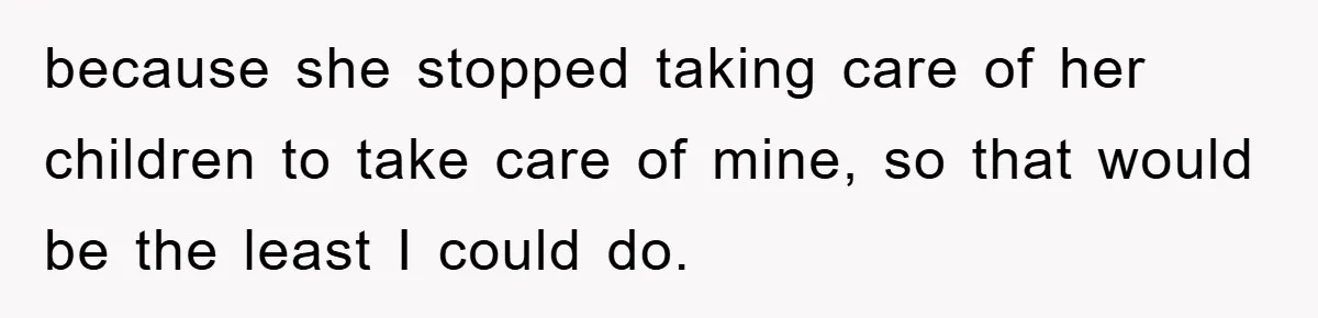 because she stopped taking care of her children to take care of mine, so that would be the least I could do.