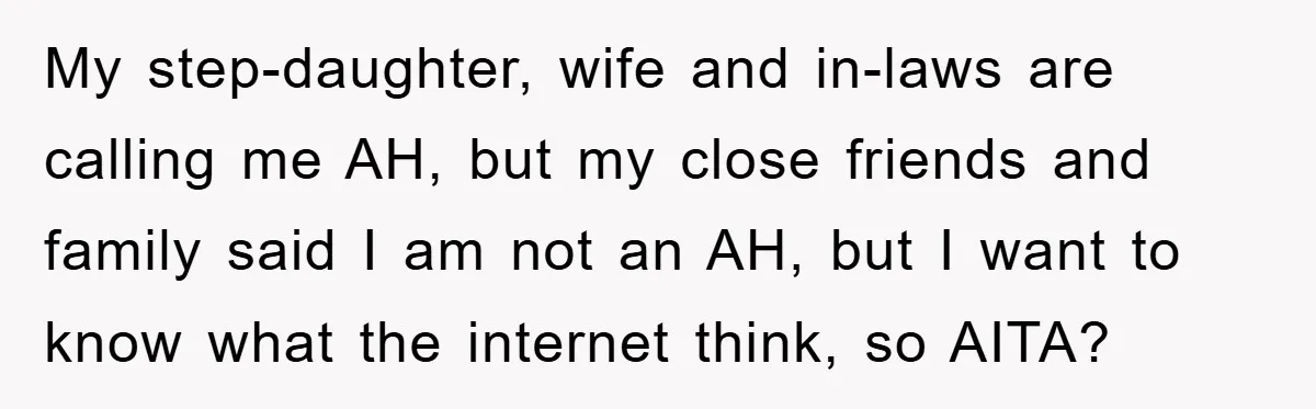 My step-daughter, wife and in-laws are calling me AH, but my close friends and family said I am not an AH, but I want to know what the internet think,...