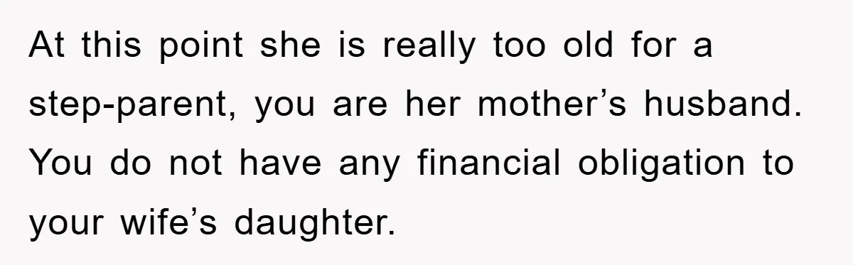At this point she is really too old for a step-parent, you are her mother’s husband. You do not have any financial obligation to your wife’s daughter.