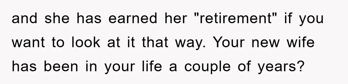 and she has earned her "retirement" if you want to look at it that way. Your new wife has been in your life a couple of years?