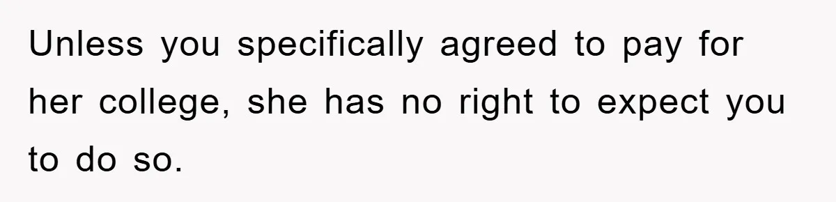 Unless you specifically agreed to pay for her college, she has no right to expect you to do so.