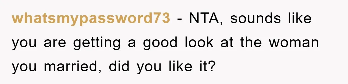 whatsmypassword73 − NTA, sounds like you are getting a good look at the woman you married, did you like it?