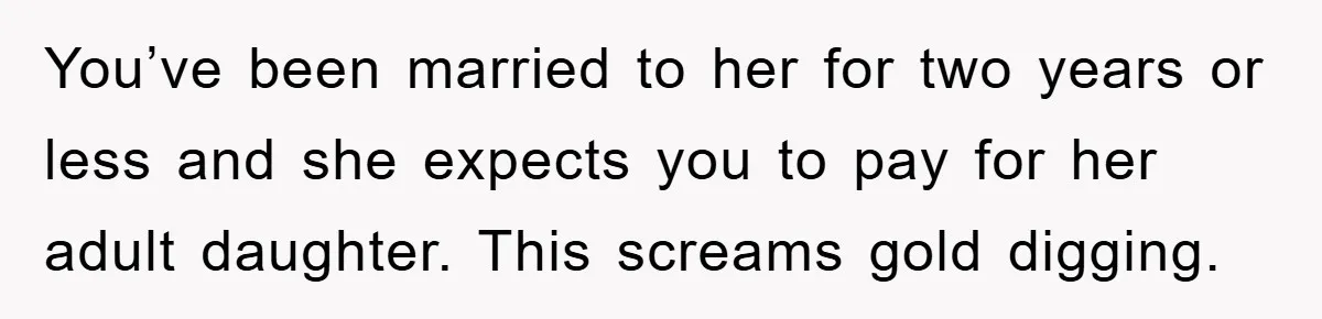 You’ve been married to her for two years or less and she expects you to pay for her adult daughter. This screams gold digging.