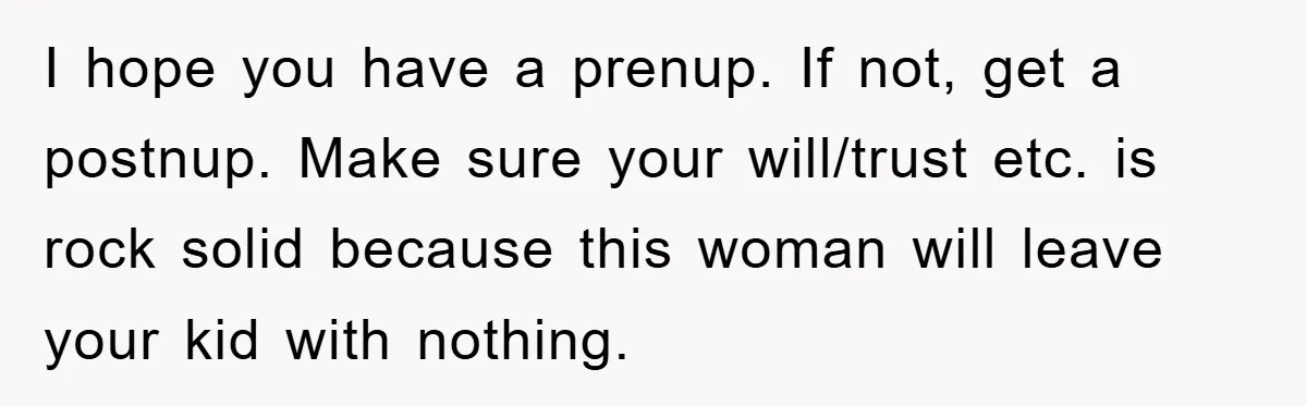 I hope you have a prenup. If not, get a postnup. Make sure your will/trust etc. is rock solid because this woman will leave your kid with nothing.