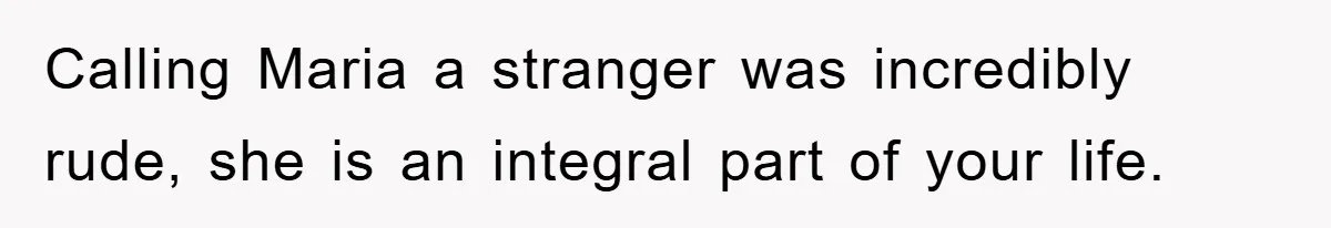 Calling Maria a stranger was incredibly rude, she is an integral part of your life.