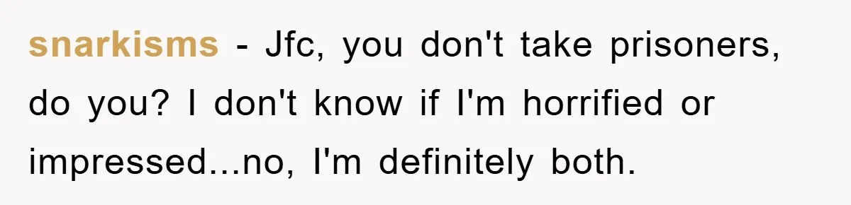 snarkisms − Jfc, you don't take prisoners, do you? I don't know if I'm horrified or impressed...no, I'm definitely both.