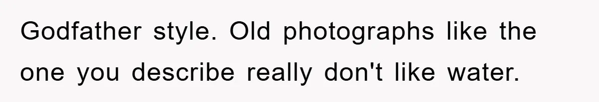 Godfather style. Old photographs like the one you describe really don't like water.