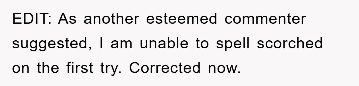 EDIT: As another esteemed commenter suggested, I am unable to spell scorched on the first try. Corrected now.