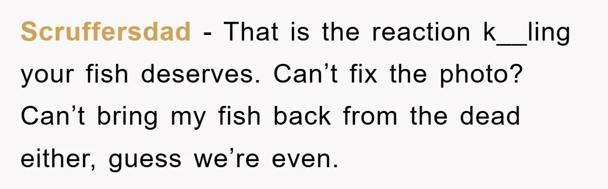 Scruffersdad − That is the reaction k__ling your fish deserves. Can’t fix the photo? Can’t bring my fish back from the dead either, guess we’re even.