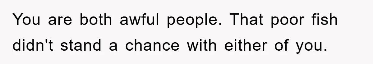 You are both awful people. That poor fish didn't stand a chance with either of you.