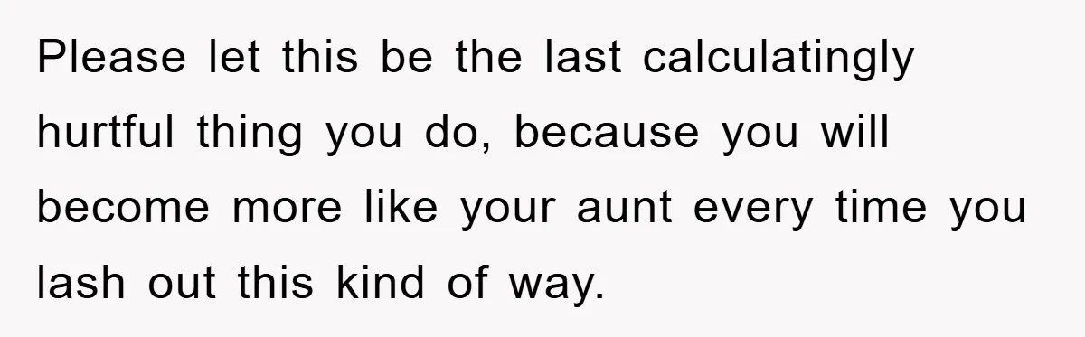 Please let this be the last calculatingly hurtful thing you do, because you will become more like your aunt every time you lash out this kind of way.