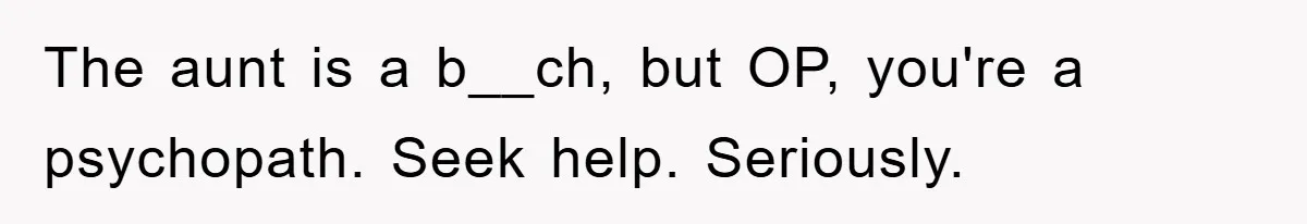 The aunt is a b__ch, but OP, you're a psychopath. Seek help. Seriously.