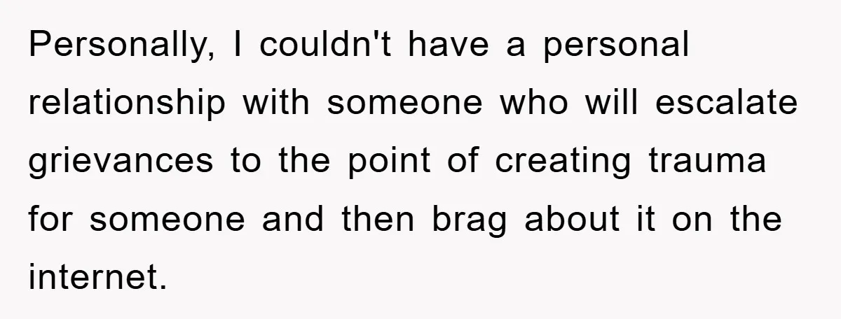 Personally, I couldn't have a personal relationship with someone who will escalate grievances to the point of creating trauma for someone and then brag about it on the internet.