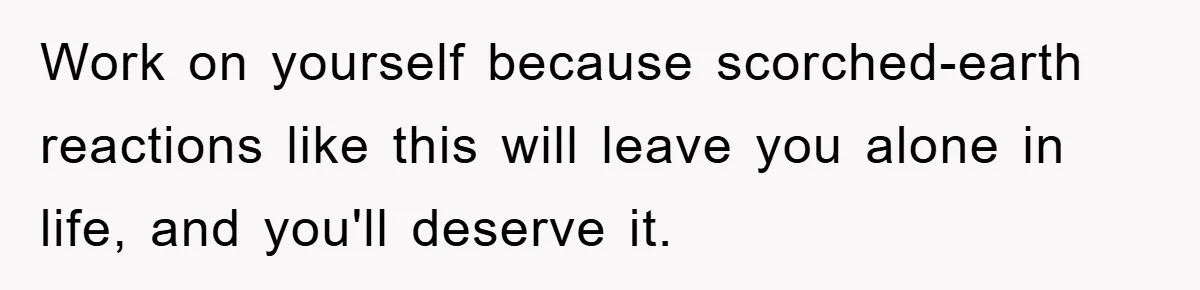 Work on yourself because scorched-earth reactions like this will leave you alone in life, and you'll deserve it.
