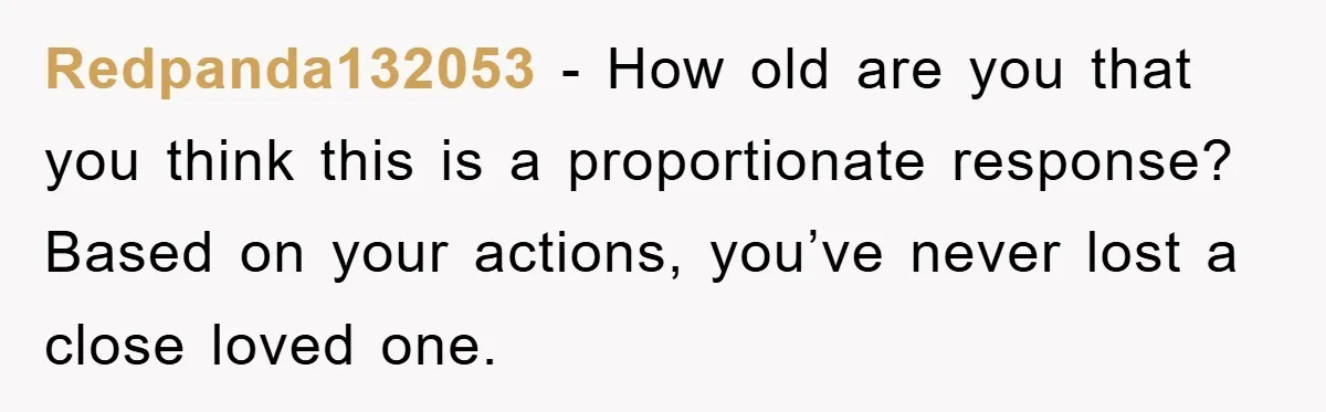 Redpanda132053 − How old are you that you think this is a proportionate response? Based on your actions, you’ve never lost a close loved one.