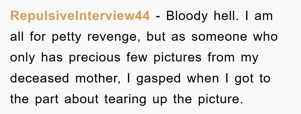 RepulsiveInterview44 − Bloody hell. I am all for petty revenge, but as someone who only has precious few pictures from my deceased mother, I gasped when I got to the...