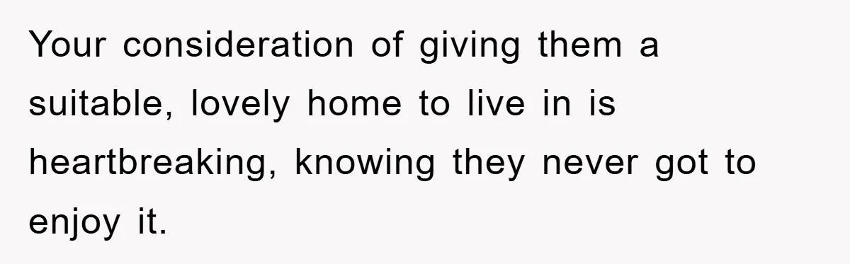 Your consideration of giving them a suitable, lovely home to live in is heartbreaking, knowing they never got to enjoy it.