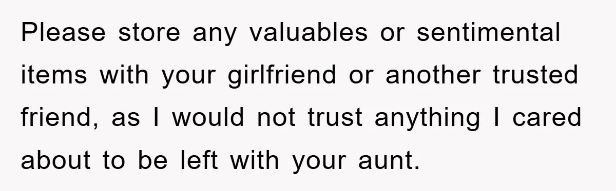 Please store any valuables or sentimental items with your girlfriend or another trusted friend, as I would not trust anything I cared about to be left with your aunt.
