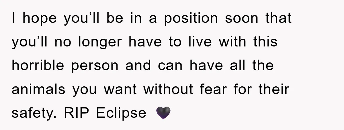 I hope you’ll be in a position soon that you’ll no longer have to live with this horrible person and can have all the animals you want without fear for...