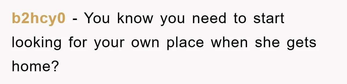 b2hcy0 − You know you need to start looking for your own place when she gets home?
