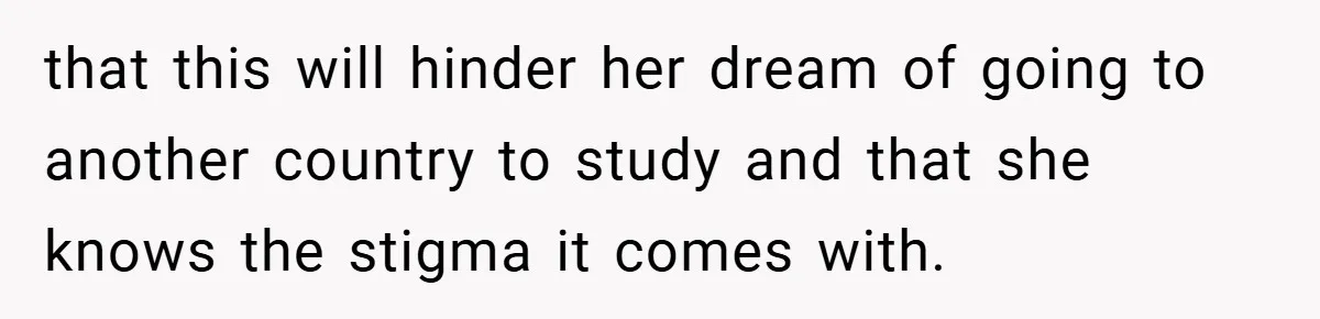 that this will hinder her dream of going to another country to study and that she knows the stigma it comes with.