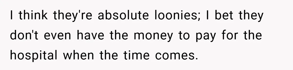 I think they're absolute loonies; I bet they don't even have the money to pay for the hospital when the time comes.