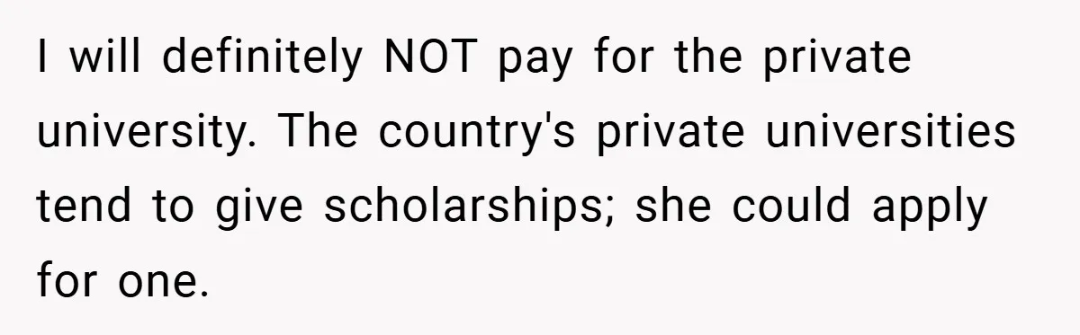 I will definitely NOT pay for the private university. The country's private universities tend to give scholarships; she could apply for one.